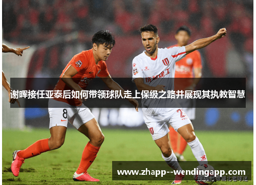 谢晖接任亚泰后如何带领球队走上保级之路并展现其执教智慧