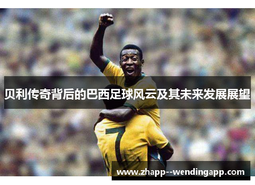 贝利传奇背后的巴西足球风云及其未来发展展望