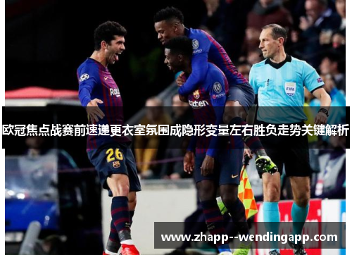 欧冠焦点战赛前速递更衣室氛围成隐形变量左右胜负走势关键解析