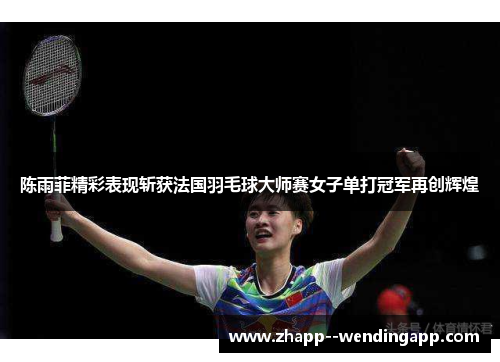 陈雨菲精彩表现斩获法国羽毛球大师赛女子单打冠军再创辉煌
