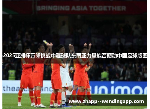 2025亚洲杯万隆挑战中超球队东南亚力量能否撼动中国足球版图