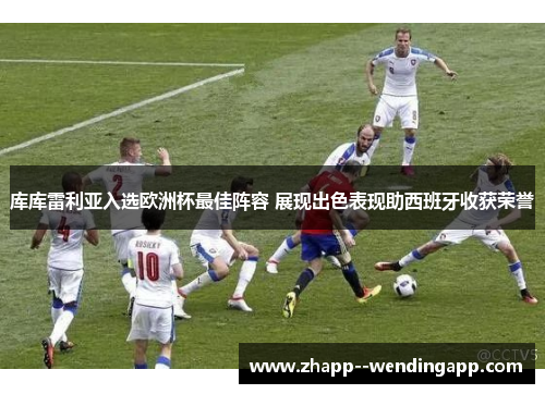 库库雷利亚入选欧洲杯最佳阵容 展现出色表现助西班牙收获荣誉 库库雷利亚入选欧洲杯最佳阵容 展现出色表现助西班牙收获荣誉